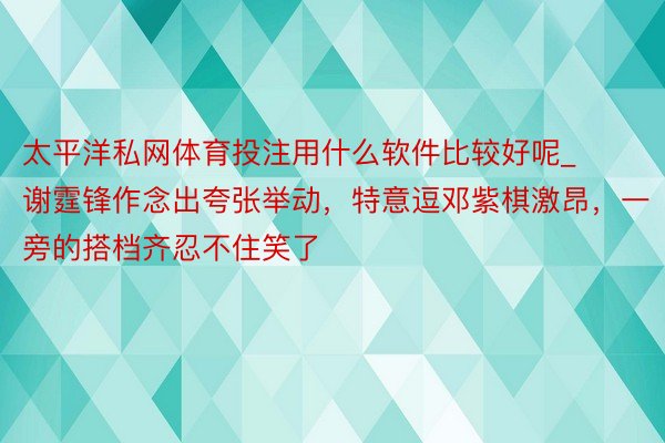 太平洋私网体育投注用什么软件比较好呢_谢霆锋作念出夸张举动，特意逗邓紫棋激昂，一旁的搭档齐忍不住笑了