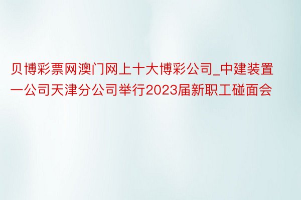 贝博彩票网澳门网上十大博彩公司_中建装置一公司天津分公司举行2023届新职工碰面会