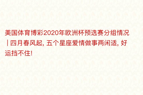 美国体育博彩2020年欧洲杯预选赛分组情况 | 四月春风起, 五个星座爱情做事两闲适, 好运挡不住!