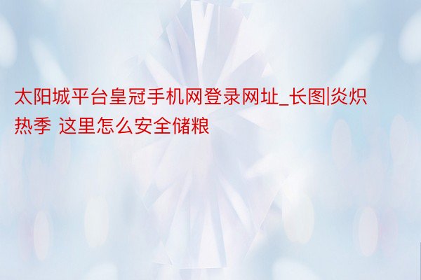 太阳城平台皇冠手机网登录网址_长图|炎炽热季 这里怎么安全储粮