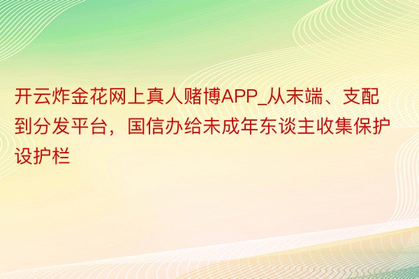 开云炸金花网上真人赌博APP_从末端、支配到分发平台，国信办给未成年东谈主收集保护设护栏