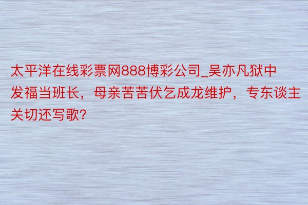 太平洋在线彩票网888博彩公司_吴亦凡狱中发福当班长，母亲苦苦伏乞成龙维护，专东谈主关切还写歌？