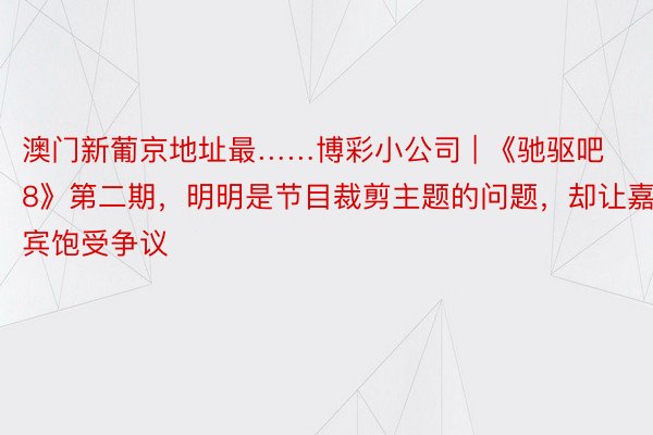 澳门新葡京地址最……博彩小公司 | 《驰驱吧8》第二期，明明是节目裁剪主题的问题，却让嘉宾饱受争议