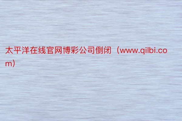 太平洋在线官网博彩公司倒闭（www.qilbi.com）