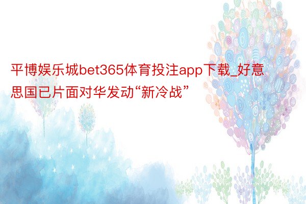 平博娱乐城bet365体育投注app下载_好意思国已片面对华发动“新冷战”