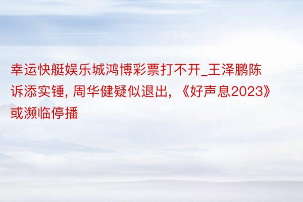 幸运快艇娱乐城鸿博彩票打不开_王泽鹏陈诉添实锤, 周华健疑似退出, 《好声息2023》或濒临停播