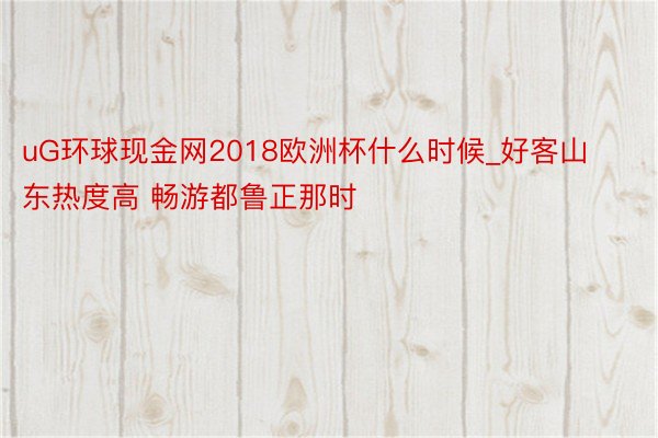 uG环球现金网2018欧洲杯什么时候_好客山东热度高 畅游都鲁正那时