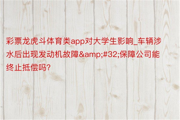 彩票龙虎斗体育类app对大学生影响_车辆涉水后出现发动机故障&#32;保障公司能终止抵偿吗？