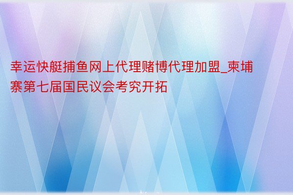 幸运快艇捕鱼网上代理赌博代理加盟_柬埔寨第七届国民议会考究开拓