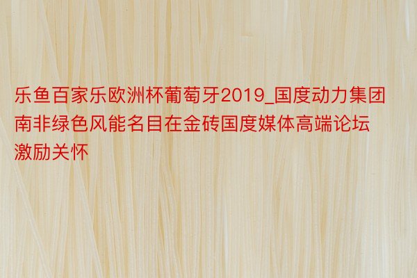 乐鱼百家乐欧洲杯葡萄牙2019_国度动力集团南非绿色风能名目在金砖国度媒体高端论坛激励关怀