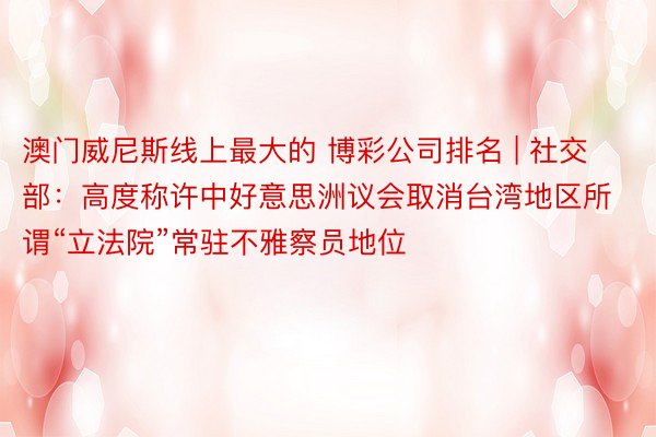 澳门威尼斯线上最大的 博彩公司排名 | 社交部：高度称许中好意思洲议会取消台湾地区所谓“立法院”常驻不雅察员地位