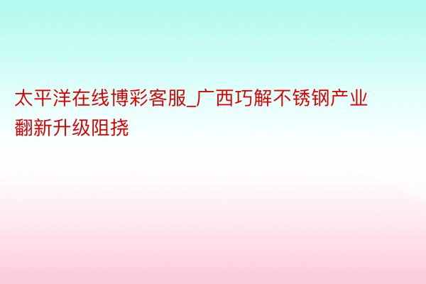 太平洋在线博彩客服_广西巧解不锈钢产业翻新升级阻挠