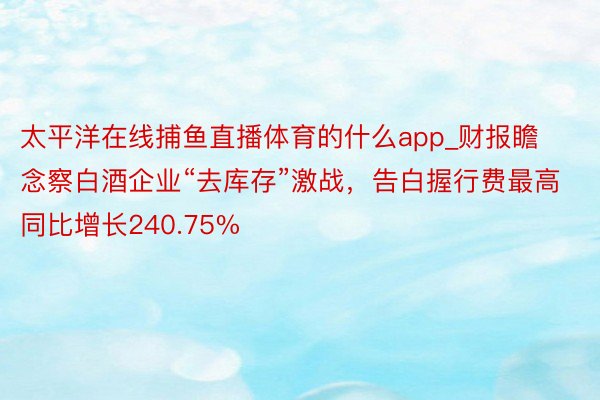 太平洋在线捕鱼直播体育的什么app_财报瞻念察白酒企业“去库存”激战，告白握行费最高同比增长240.75%