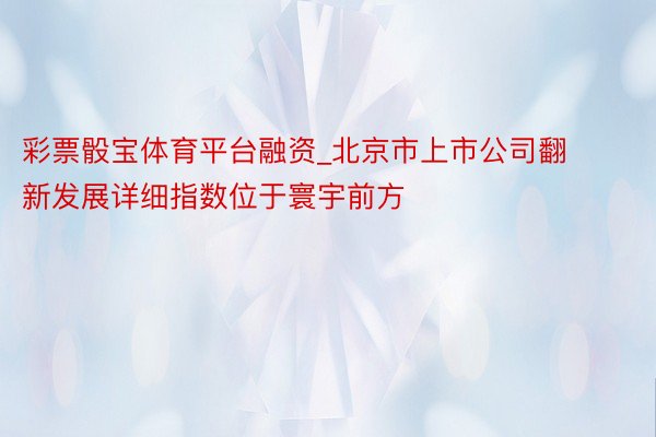 彩票骰宝体育平台融资_北京市上市公司翻新发展详细指数位于寰宇前方