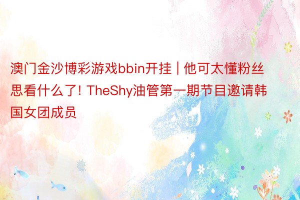 澳门金沙博彩游戏bbin开挂 | 他可太懂粉丝思看什么了! TheShy油管第一期节目邀请韩国女团成员