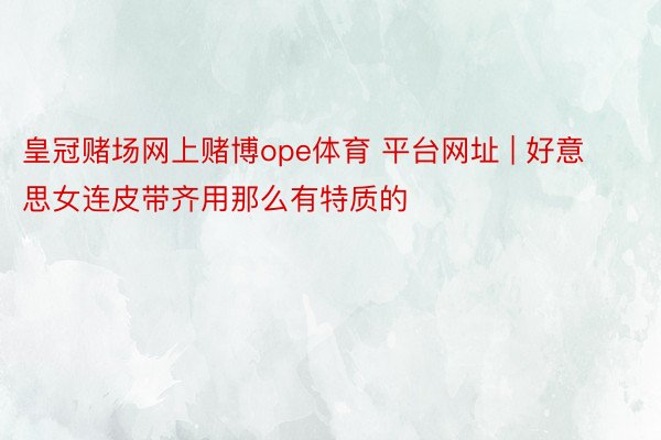 皇冠赌场网上赌博ope体育 平台网址 | 好意思女连皮带齐用那么有特质的