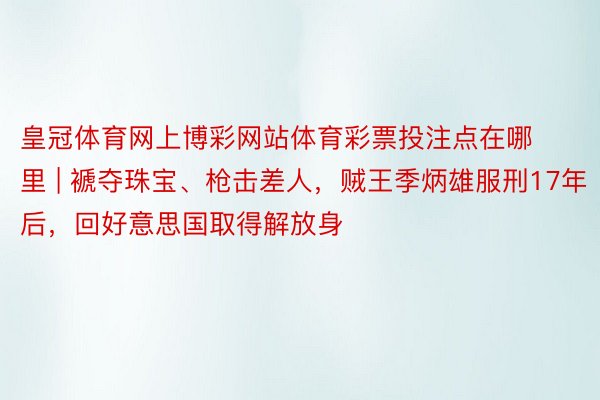 皇冠体育网上博彩网站体育彩票投注点在哪里 | 褫夺珠宝、枪击差人，贼王季炳雄服刑17年后，回好意思国取得解放身