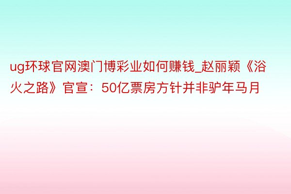 ug环球官网澳门博彩业如何赚钱_赵丽颖《浴火之路》官宣：50亿票房方针并非驴年马月