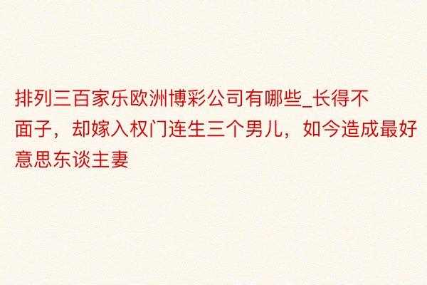 排列三百家乐欧洲博彩公司有哪些_长得不面子，却嫁入权门连生三个男儿，如今造成最好意思东谈主妻