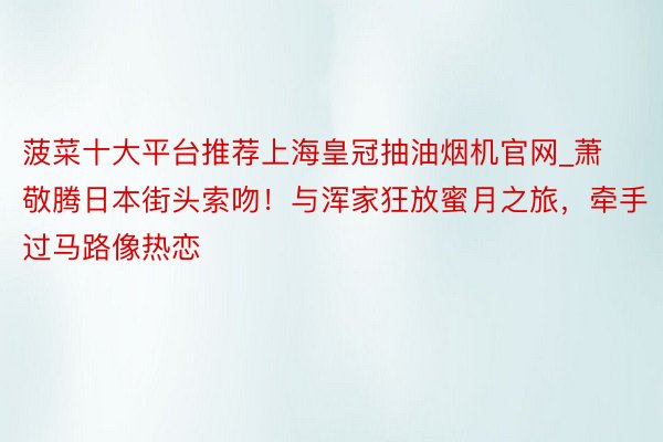 菠菜十大平台推荐上海皇冠抽油烟机官网_萧敬腾日本街头索吻！与浑家狂放蜜月之旅，牵手过马路像热恋