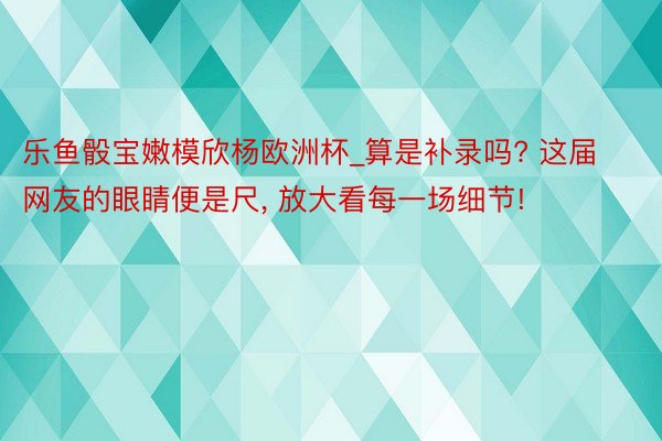 乐鱼骰宝嫩模欣杨欧洲杯_算是补录吗? 这届网友的眼睛便是尺, 放大看每一场细节!