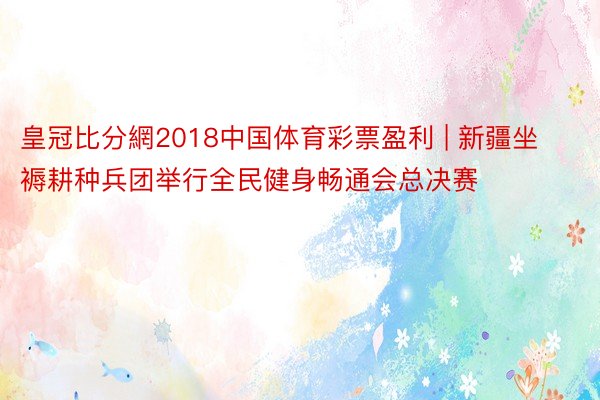 皇冠比分網2018中国体育彩票盈利 | 新疆坐褥耕种兵团举行全民健身畅通会总决赛