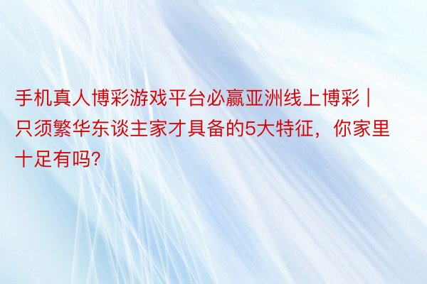 手机真人博彩游戏平台必赢亚洲线上博彩 | 只须繁华东谈主家才具备的5大特征，你家里十足有吗？