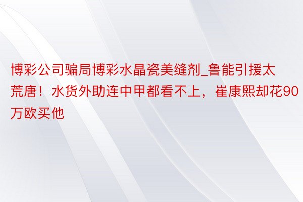 博彩公司骗局博彩水晶瓷美缝剂_鲁能引援太荒唐！水货外助连中甲都看不上，崔康熙却花90万欧买他