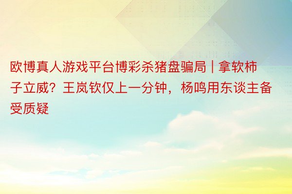 欧博真人游戏平台博彩杀猪盘骗局 | 拿软柿子立威？王岚钦仅上一分钟，杨鸣用东谈主备受质疑