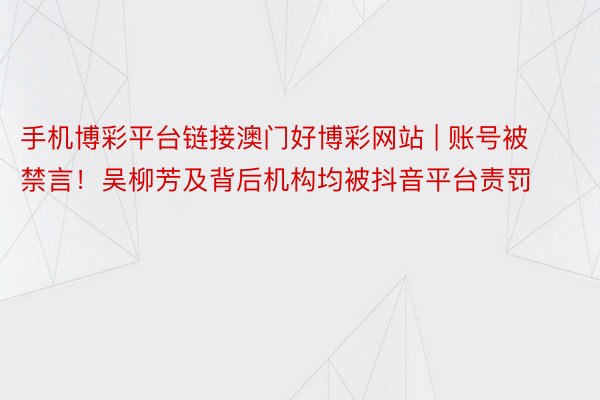 手机博彩平台链接澳门好博彩网站 | 账号被禁言！吴柳芳及背后机构均被抖音平台责罚