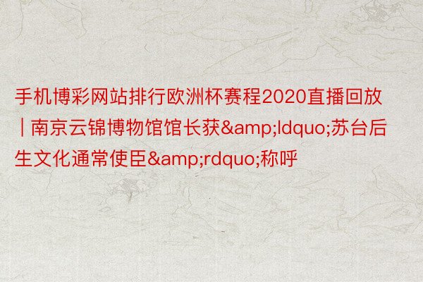 手机博彩网站排行欧洲杯赛程2020直播回放 | 南京云锦博物馆馆长获&ldquo;苏台后生文化通常使臣&rdquo;称呼