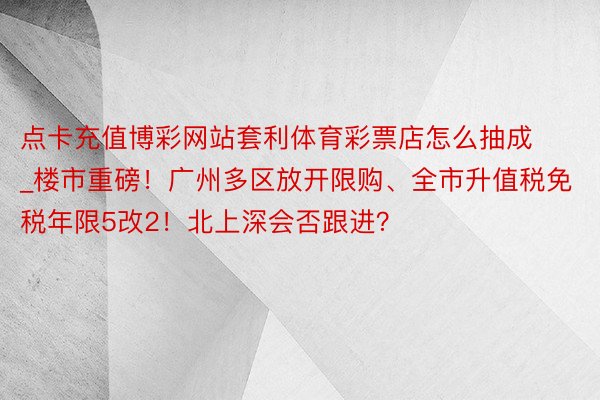 点卡充值博彩网站套利体育彩票店怎么抽成_楼市重磅！广州多区放开限购、全市升值税免税年限5改2！北上深会否跟进？