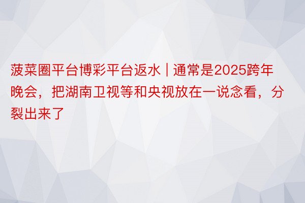 菠菜圈平台博彩平台返水 | 通常是2025跨年晚会，把湖南卫视等和央视放在一说念看，分裂出来了