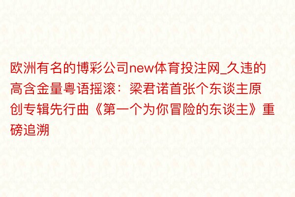 欧洲有名的博彩公司new体育投注网_久违的高含金量粤语摇滚：梁君诺首张个东谈主原创专辑先行曲《第一个为你冒险的东谈主》重磅追溯