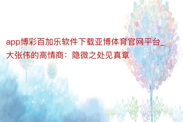 app博彩百加乐软件下载亚博体育官网平台_大张伟的高情商：隐微之处见真章