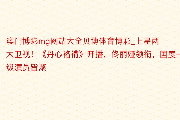 澳门博彩mg网站大全贝博体育博彩_上星两大卫视！《丹心袼褙》开播，佟丽娅领衔，国度一级演员皆聚