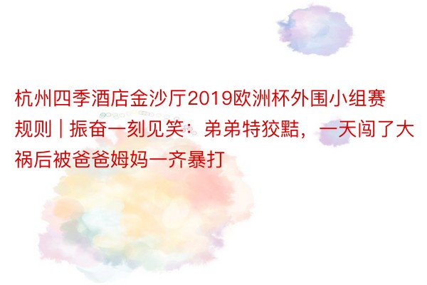 杭州四季酒店金沙厅2019欧洲杯外围小组赛规则 | 振奋一刻见笑：弟弟特狡黠，一天闯了大祸后被爸爸姆妈一齐暴打