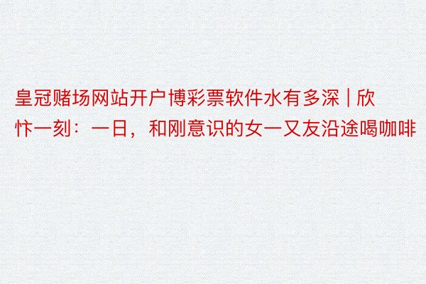 皇冠赌场网站开户博彩票软件水有多深 | 欣忭一刻：一日，和刚意识的女一又友沿途喝咖啡