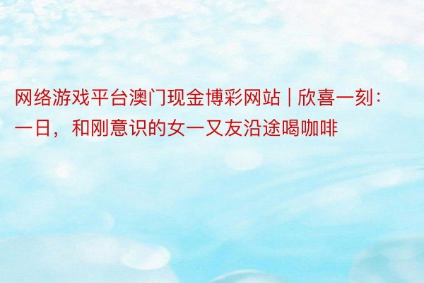 网络游戏平台澳门现金博彩网站 | 欣喜一刻：一日，和刚意识的女一又友沿途喝咖啡