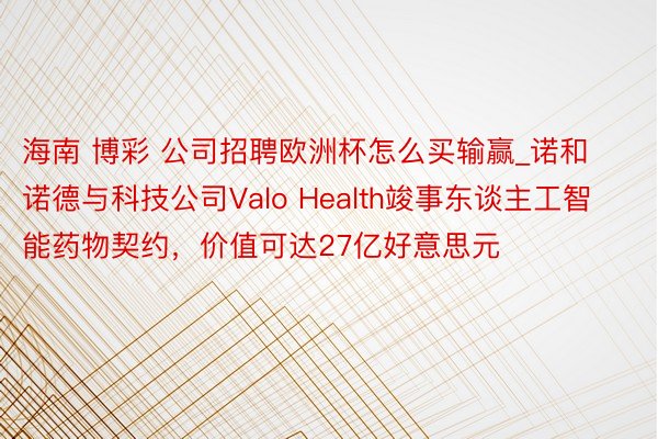 海南 博彩 公司招聘欧洲杯怎么买输赢_诺和诺德与科技公司Valo Health竣事东谈主工智能药物契约，价值可达27亿好意思元