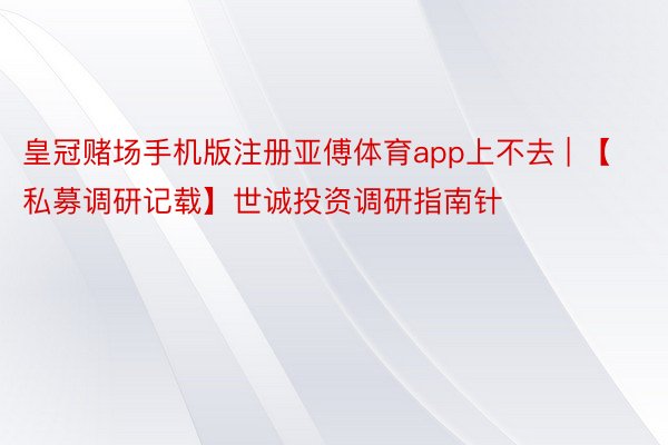 皇冠赌场手机版注册亚傅体育app上不去 | 【私募调研记载】世诚投资调研指南针
